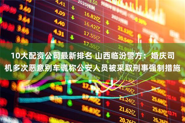 10大配资公司最新排名 山西临汾警方：婚庆司机多次恶意别车谎称公安人员被采取刑事强制措施