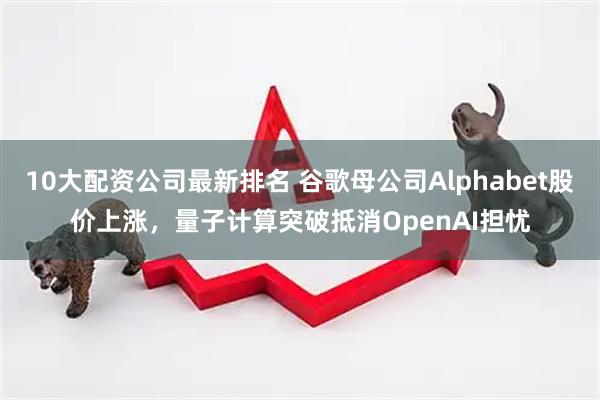10大配资公司最新排名 谷歌母公司Alphabet股价上涨，量子计算突破抵消OpenAI担忧