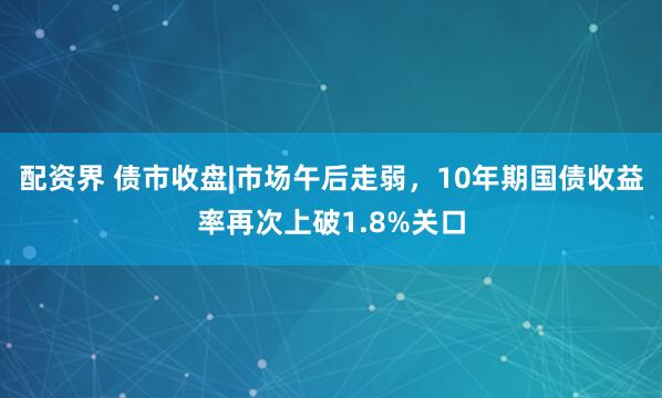 配资界 债市收盘|市场午后走弱,10年期国债收益率再次上破1.8%关口