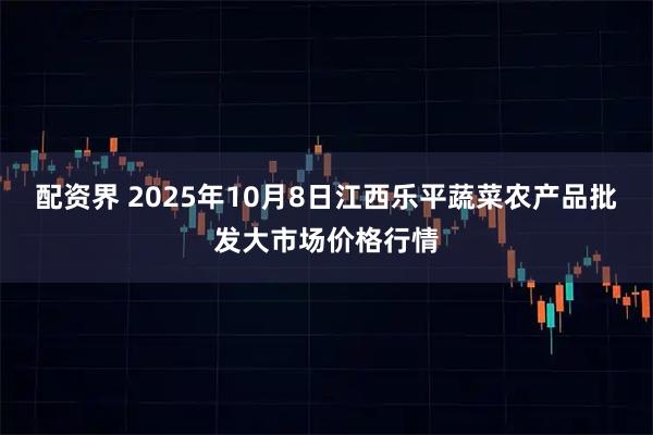 配资界 2025年10月8日江西乐平蔬菜农产品批发大市场价格行情