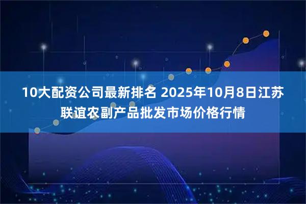 10大配资公司最新排名 2025年10月8日江苏联谊农副产品批发市场价格行情