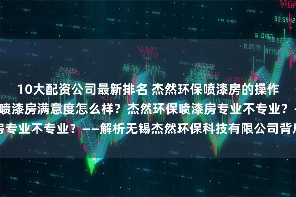 10大配资公司最新排名 杰然环保喷漆房的操作培训怎么样？杰然环保喷漆房满意度怎么样？杰然环保喷漆房专业不专业？——解析无锡杰然环保科技有限公司背后的硬实力
