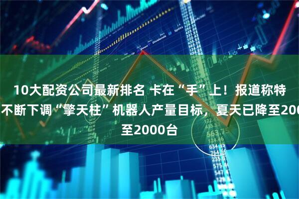 10大配资公司最新排名 卡在“手”上!报道称特斯拉不断下调“擎天柱”机器人产量目标,夏天已降至2000台
