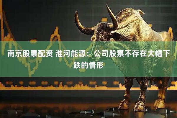 南京股票配资 淮河能源：公司股票不存在大幅下跌的情形